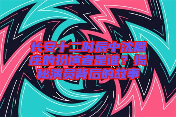 長安十二時辰中沈眉莊的扮演者是誰？揭秘演員背后的故事