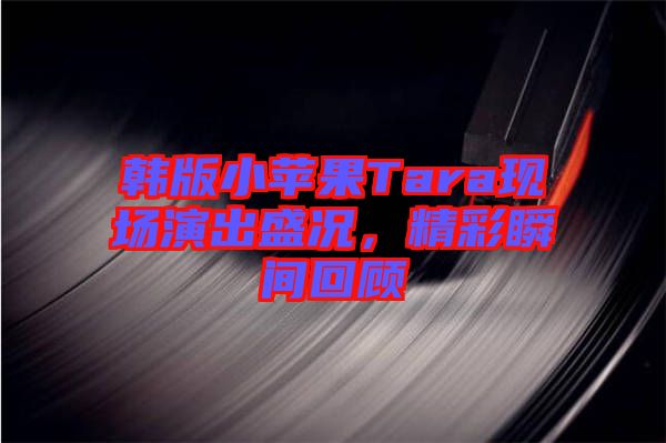 韓版小蘋果Tara現(xiàn)場(chǎng)演出盛況，精彩瞬間回顧