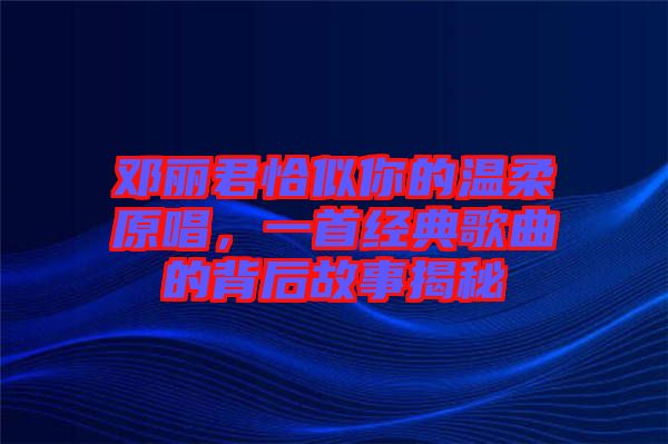鄧麗君恰似你的溫柔原唱，一首經(jīng)典歌曲的背后故事揭秘
