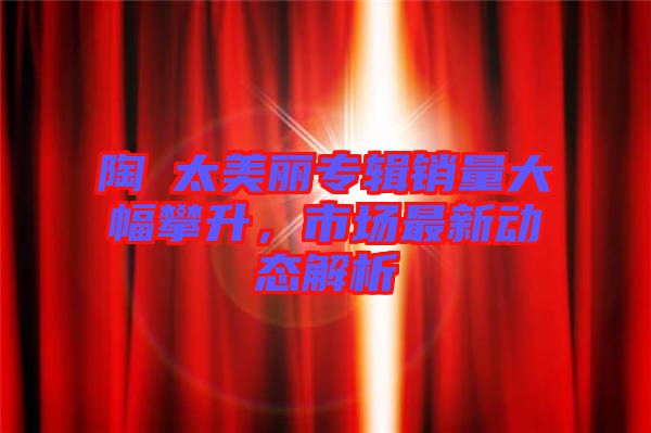 陶喆太美麗專輯銷量大幅攀升，市場最新動態(tài)解析
