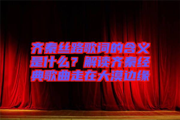 齊秦絲路歌詞的含義是什么？解讀齊秦經(jīng)典歌曲走在大漠邊緣