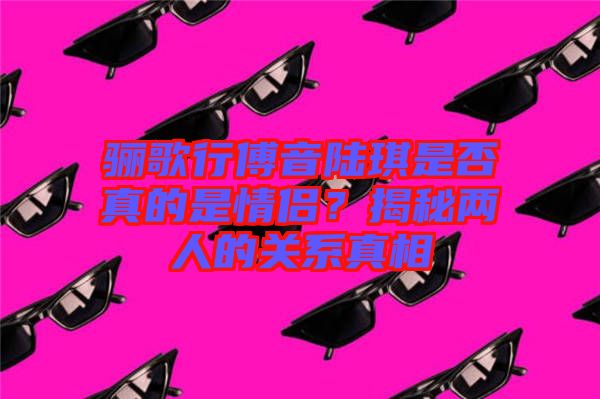 驪歌行傅音陸琪是否真的是情侶？揭秘兩人的關(guān)系真相