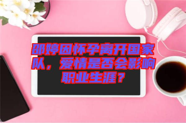 邵婷因懷孕離開國家隊，愛情是否會影響職業(yè)生涯？