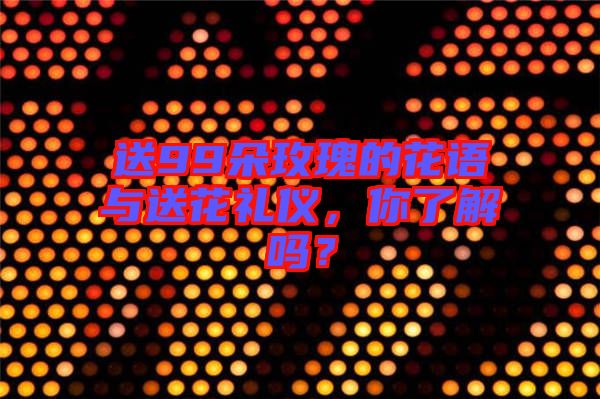 送99朵玫瑰的花語與送花禮儀，你了解嗎？