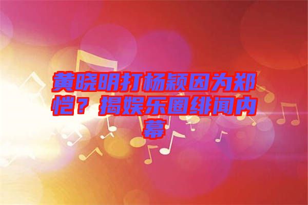黃曉明打楊穎因為鄭愷？揭娛樂圈緋聞內幕