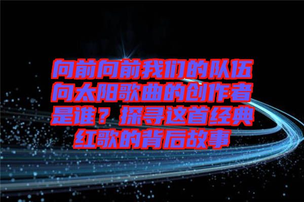 向前向前我們的隊伍向太陽歌曲的創(chuàng)作者是誰？探尋這首經(jīng)典紅歌的背后故事