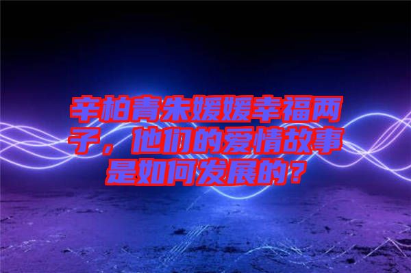 辛柏青朱媛媛幸福兩子，他們的愛(ài)情故事是如何發(fā)展的？