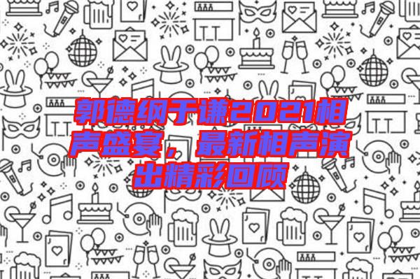郭德綱于謙2021相聲盛宴，最新相聲演出精彩回顧