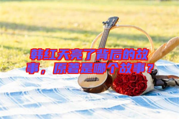 韓紅天亮了背后的故事，原著是哪個故事？
