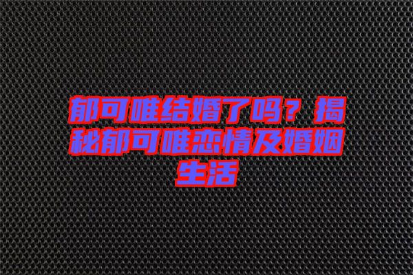 郁可唯結婚了嗎？揭秘郁可唯戀情及婚姻生活