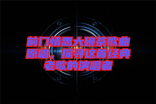 前門情思大碗茶歌曲原唱，探尋這首經(jīng)典老歌的演唱者