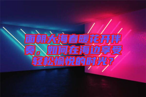 面朝大海春暖花開伴奏，如何在海邊享受輕松愉悅的時(shí)光？