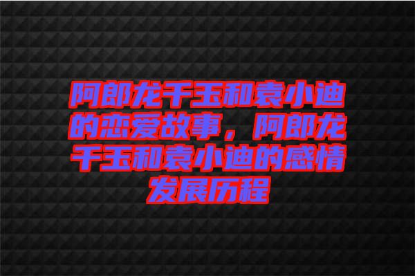 阿郎龍千玉和袁小迪的戀愛故事，阿郎龍千玉和袁小迪的感情發(fā)展歷程