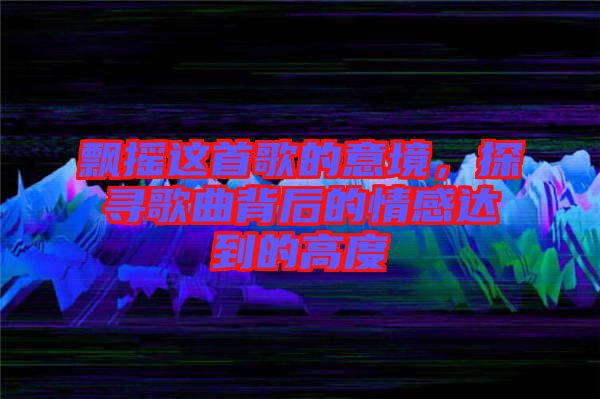 飄搖這首歌的意境，探尋歌曲背后的情感達(dá)到的高度