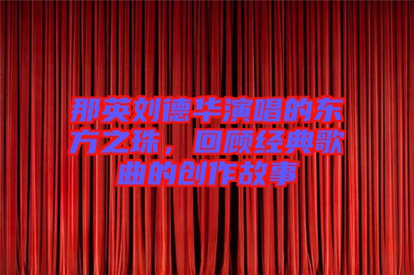 那英劉德華演唱的東方之珠，回顧經(jīng)典歌曲的創(chuàng)作故事