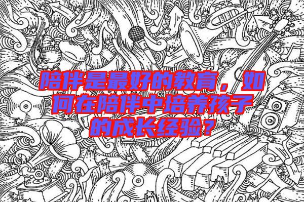 陪伴是最好的教育，如何在陪伴中培養(yǎng)孩子的成長經驗？