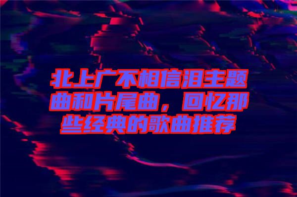北上廣不相信淚主題曲和片尾曲，回憶那些經(jīng)典的歌曲推薦