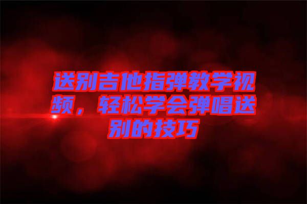 送別吉他指彈教學(xué)視頻，輕松學(xué)會(huì)彈唱送別的技巧