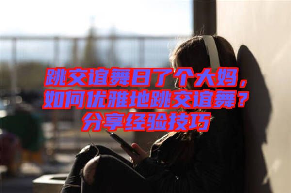 跳交誼舞日了個(gè)大媽?zhuān)绾蝺?yōu)雅地跳交誼舞？分享經(jīng)驗(yàn)技巧