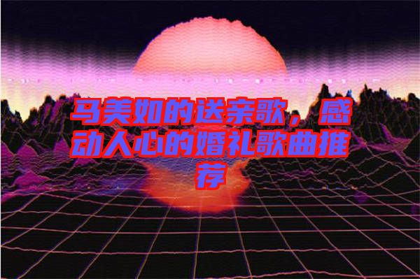 馬美如的送親歌，感動(dòng)人心的婚禮歌曲推薦