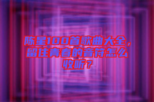 陳星100首歌曲大全，留住青春的音符怎么收聽？
