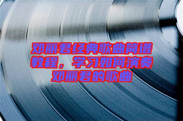 鄧麗君經(jīng)典歌曲簡(jiǎn)譜教程，學(xué)習(xí)如何演奏鄧麗君的歌曲