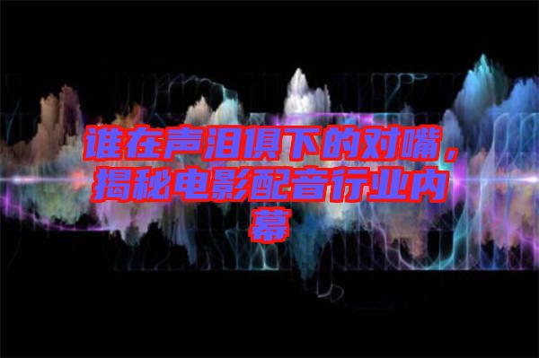誰在聲淚俱下的對嘴，揭秘電影配音行業(yè)內(nèi)幕