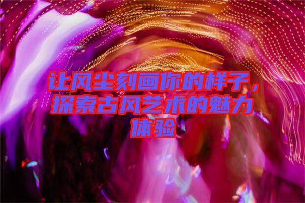 讓風(fēng)塵刻畫(huà)你的樣子，探索古風(fēng)藝術(shù)的魅力體驗(yàn)