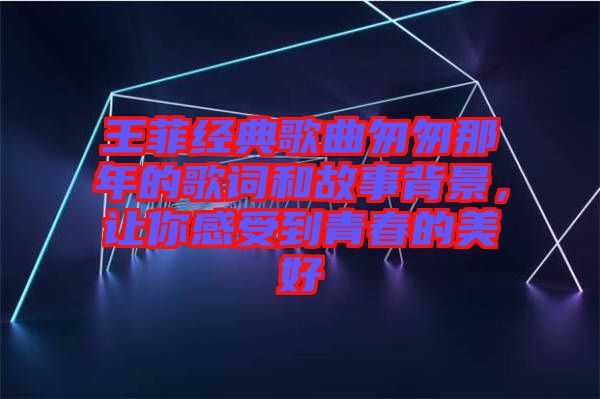 王菲經(jīng)典歌曲匆匆那年的歌詞和故事背景，讓你感受到青春的美好