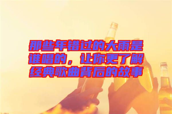 那些年錯(cuò)過(guò)的大雨是誰(shuí)唱的，讓你更了解經(jīng)典歌曲背后的故事