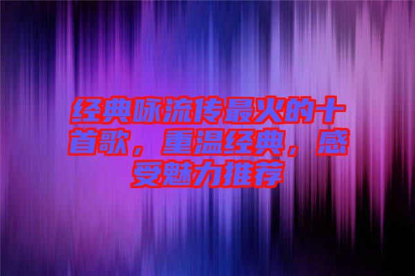 經(jīng)典詠流傳最火的十首歌，重溫經(jīng)典，感受魅力推薦