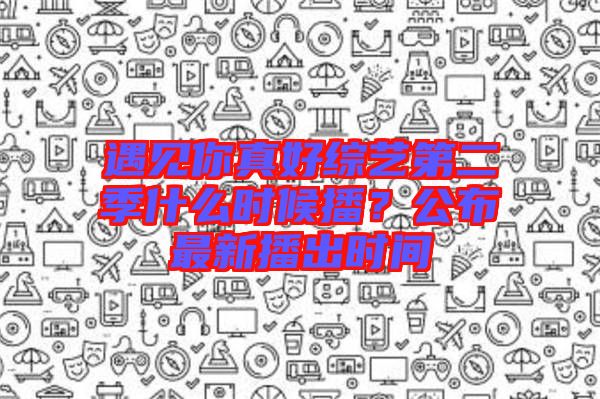 遇見你真好綜藝第二季什么時候播？公布最新播出時間