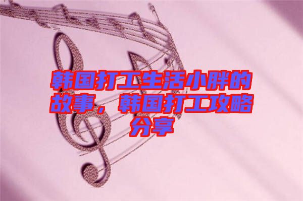 韓國打工生活小胖的故事，韓國打工攻略分享