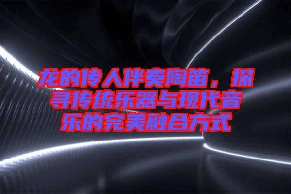龍的傳人伴奏陶笛，探尋傳統(tǒng)樂器與現(xiàn)代音樂的完美融合方式