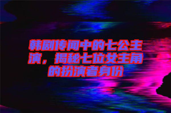 韓劇傳聞中的七公主演，揭秘七位女主角的扮演者身份