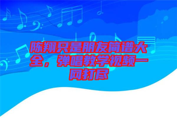 陳翔只是朋友簡(jiǎn)譜大全，彈唱教學(xué)視頻一網(wǎng)打盡