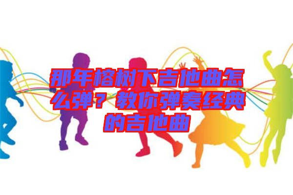 那年榕樹下吉他曲怎么彈？教你彈奏經(jīng)典的吉他曲