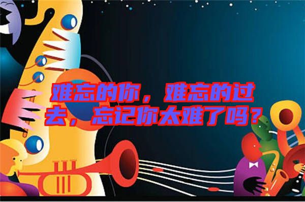 難忘的你，難忘的過去，忘記你太難了嗎？