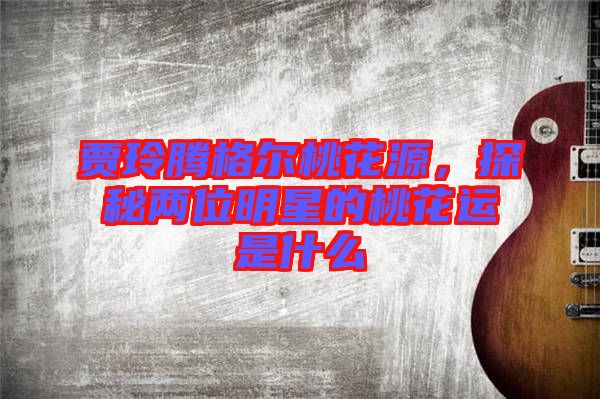 賈玲騰格爾桃花源，探秘兩位明星的桃花運是什么