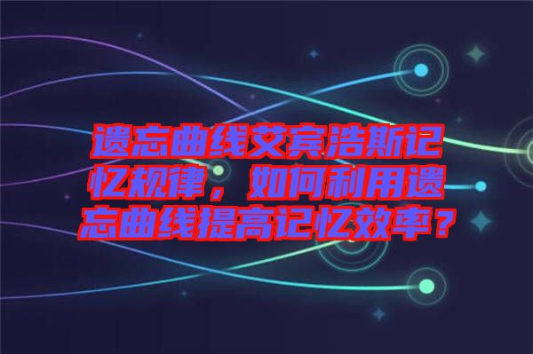 遺忘曲線艾賓浩斯記憶規(guī)律，如何利用遺忘曲線提高記憶效率？