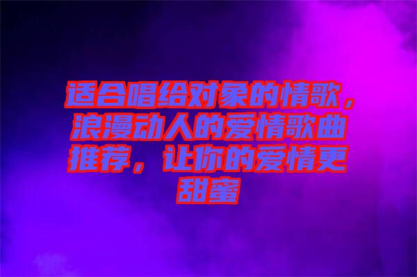 適合唱給對(duì)象的情歌，浪漫動(dòng)人的愛(ài)情歌曲推薦，讓你的愛(ài)情更甜蜜