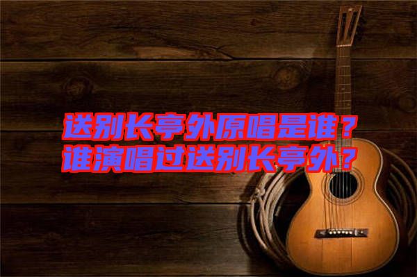 送別長亭外原唱是誰？誰演唱過送別長亭外？