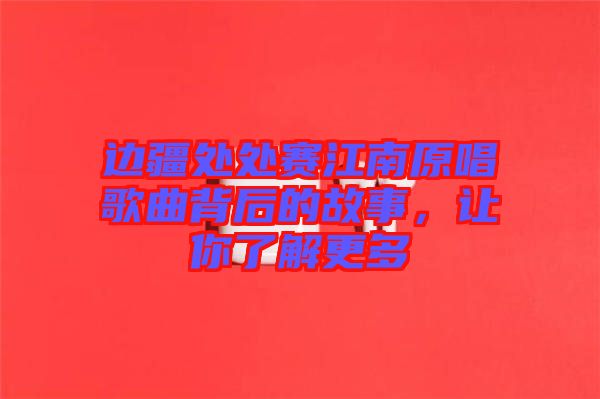 邊疆處處賽江南原唱歌曲背后的故事，讓你了解更多