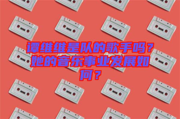 譚維維是隊的歌手嗎？她的音樂事業(yè)發(fā)展如何？