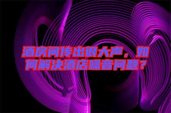 酒房間傳出很大聲，如何解決酒店噪音問題？