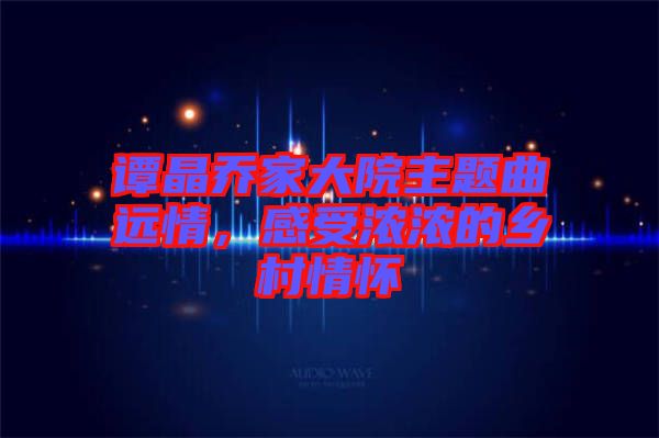 譚晶喬家大院主題曲遠(yuǎn)情，感受濃濃的鄉(xiāng)村情懷