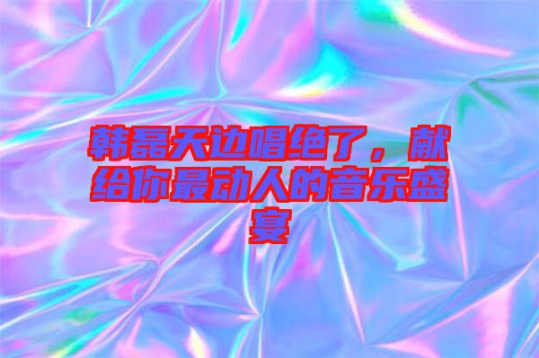 韓磊天邊唱絕了，獻(xiàn)給你最動(dòng)人的音樂(lè)盛宴