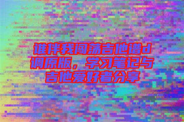 誰伴我闖蕩吉他譜d調(diào)原版，學(xué)習(xí)筆記與吉他愛好者分享