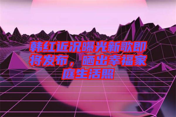 韓紅近況曝光新歌即將發(fā)布，曬出幸福家庭生活照