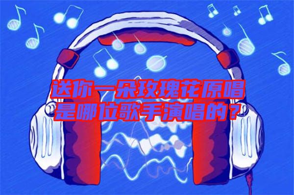送你一朵玫瑰花原唱是哪位歌手演唱的？